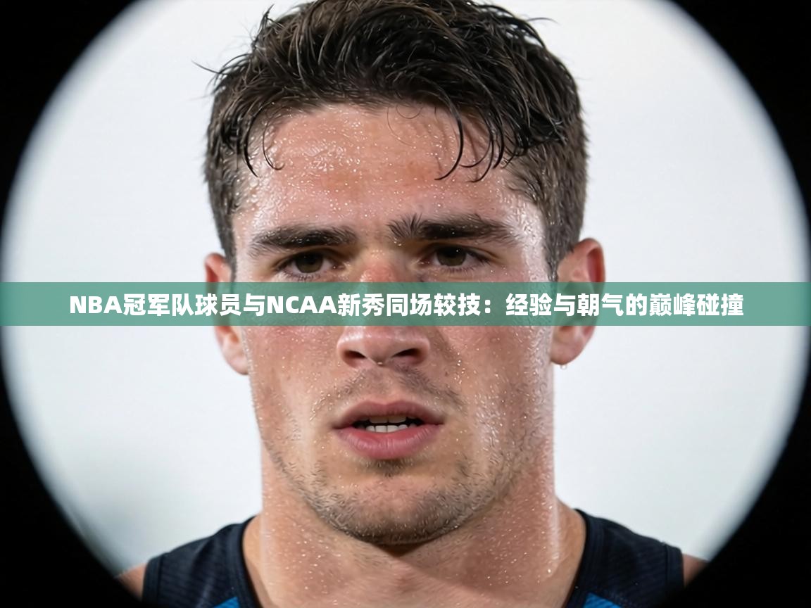 NBA冠军队球员与NCAA新秀同场较技：经验与朝气的巅峰碰撞